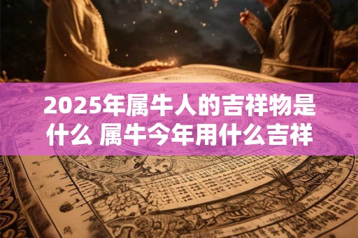 2025年属牛人的吉祥物是什么 属牛今年用什么吉祥物旺运势