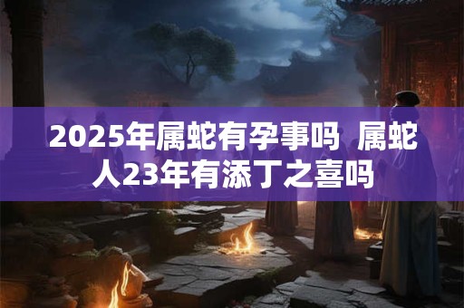 2025年属蛇有孕事吗  属蛇人23年有添丁之喜吗