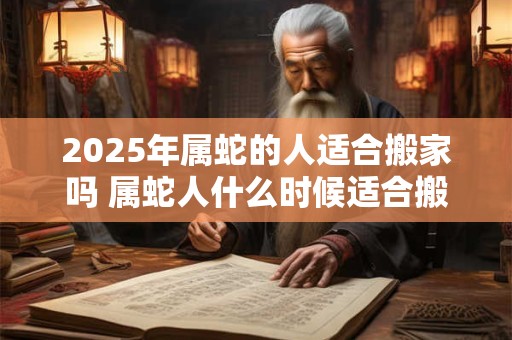 2025年属蛇的人适合搬家吗 属蛇人什么时候适合搬家