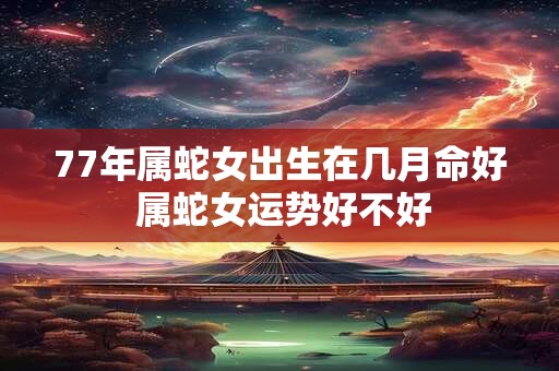 77年属蛇女出生在几月命好 属蛇女运势好不好