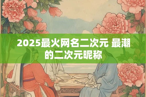 2025最火网名二次元 最潮的二次元昵称