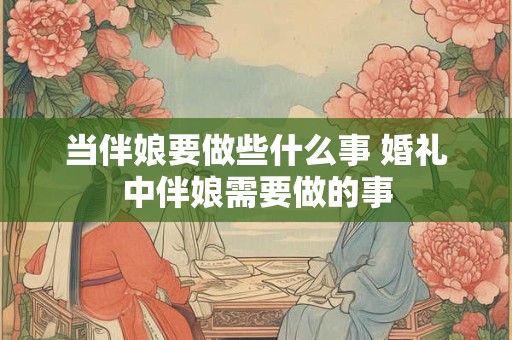 当伴娘要做些什么事 婚礼中伴娘需要做的事