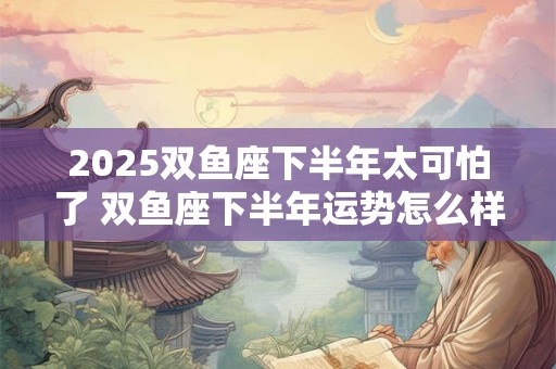 2025双鱼座下半年太可怕了 双鱼座下半年运势怎么样