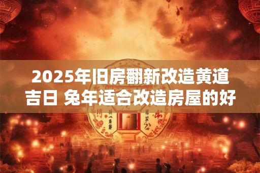 2025年旧房翻新改造黄道吉日 兔年适合改造房屋的好日子