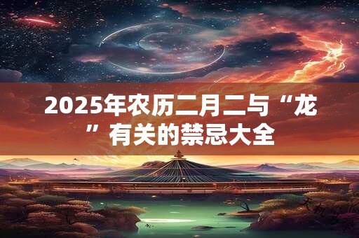 2025年农历二月二与“龙”有关的禁忌大全 2025年农历二月二与“龙”有关的禁忌大全