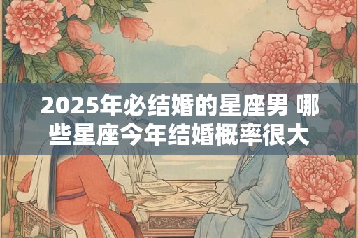 2025年必结婚的星座男 哪些星座今年结婚概率很大