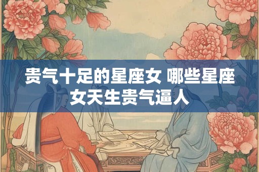 贵气十足的星座女 哪些星座女天生贵气逼人