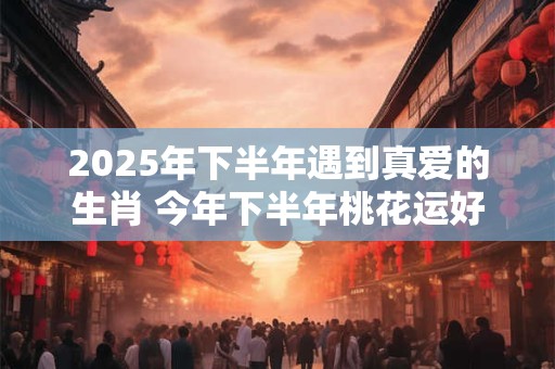 详细阅读:2025年下半年遇到真爱的生肖 今年下半年桃花运好的属相 2025年下半年遇到真爱的生肖 今年下半年桃花运好的属相