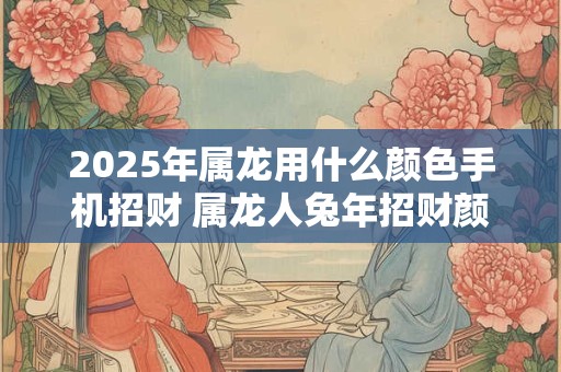 2025年属龙用什么颜色手机招财 属龙人兔年招财颜色