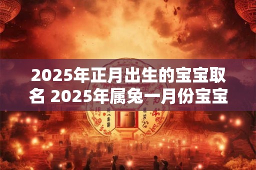 2025年正月出生的宝宝取名 2025年属兔一月份宝宝姓名 2025年正月出生的宝宝取名 2025年属兔一月份宝宝姓名