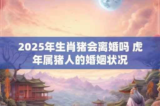 2025年生肖猪会离婚吗 虎年属猪人的婚姻状况