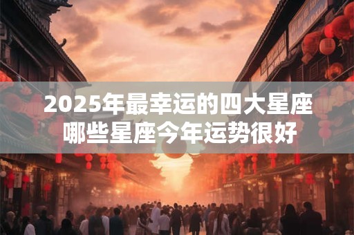 2025年最幸运的四大星座 哪些星座今年运势很好