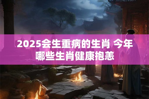 2025会生重病的生肖 今年哪些生肖健康抱恙