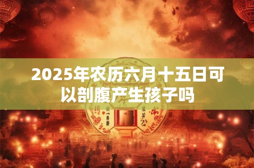 2025年农历六月十五日可以剖腹产生孩子吗