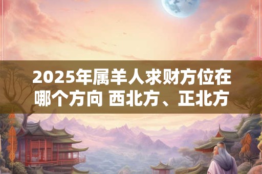 2025年属羊人求财方位在哪个方向 西北方、正北方
