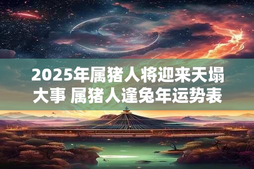 2025年属猪人将迎来天塌大事 属猪人逢兔年运势表现