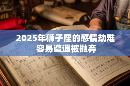 2025年狮子座的感情劫难 容易遭遇被抛弃