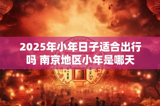 2025年小年日子适合出行吗 南京地区小年是哪天 2025年小年日子适合出行吗 南京地区小年是哪天