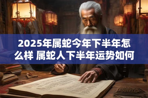 2025年属蛇今年下半年怎么样 属蛇人下半年运势如何