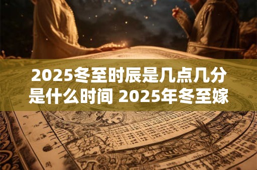 2025冬至时辰是几点几分是什么时间 2025年冬至嫁娶好不好