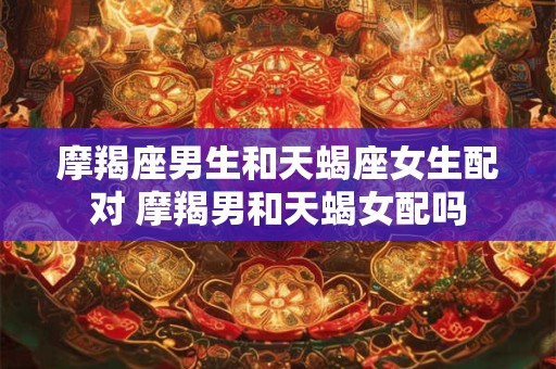 摩羯座男生和天蝎座女生配对 摩羯男和天蝎女配吗