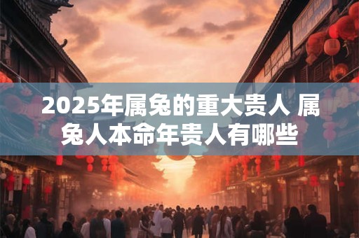 2025年属兔的重大贵人 属兔人本命年贵人有哪些