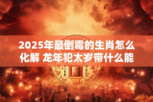 2025年最倒霉的生肖怎么化解 龙年犯太岁带什么能转运