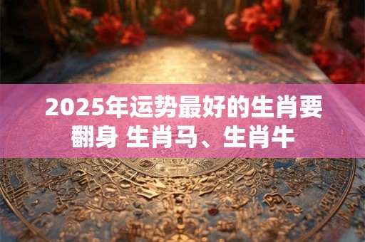 2025年运势最好的生肖要翻身 生肖马、生肖牛