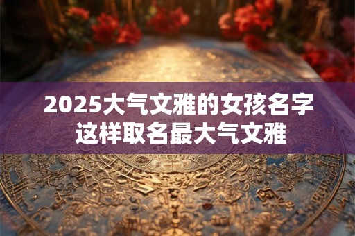 2025大气文雅的女孩名字 这样取名最大气文雅