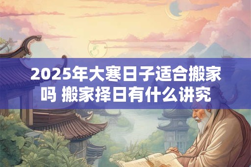 2025年大寒日子适合搬家吗 搬家择日有什么讲究