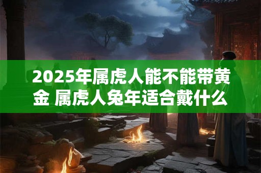 2025年属虎人能不能带黄金 属虎人兔年适合戴什么饰品