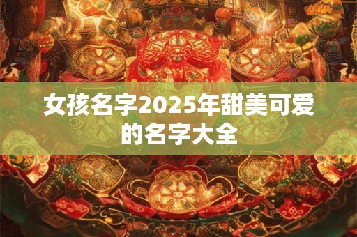 女孩名字2025年甜美可爱的名字大全 女孩名字2025年甜美可爱的名字大全
