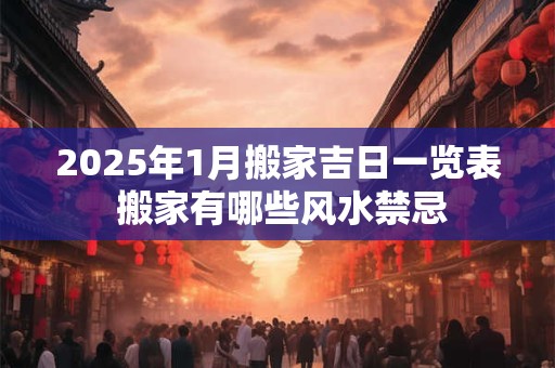 2025年1月搬家吉日一览表 搬家有哪些风水禁忌