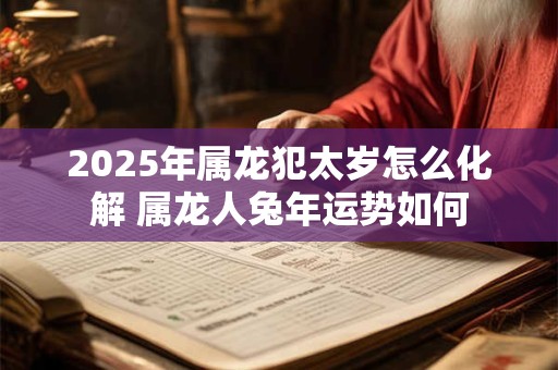 2025年属龙犯太岁怎么化解 属龙人兔年运势如何