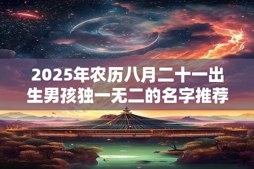 2025年农历八月二十一出生男孩独一无二的名字推荐 2025年农历八月二十一出生男孩独一无二的名字推荐