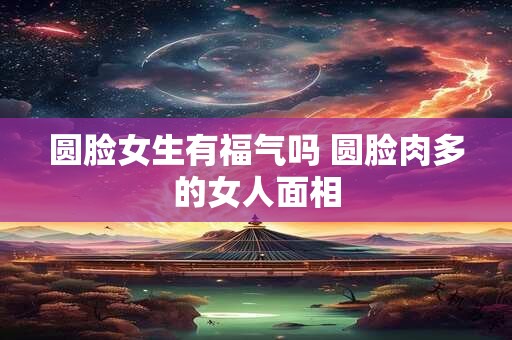 圆脸女生有福气吗 圆脸肉多的女人面相