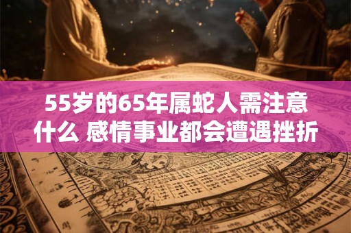 55岁的65年属蛇人需注意什么 感情事业都会遭遇挫折