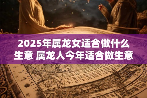 2025年属龙女适合做什么生意 属龙人今年适合做生意吗