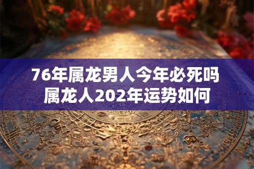 76年属龙男人今年必死吗 属龙人202年运势如何