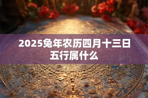 2025兔年农历四月十三日五行属什么 2025兔年农历四月十三日五行属什么