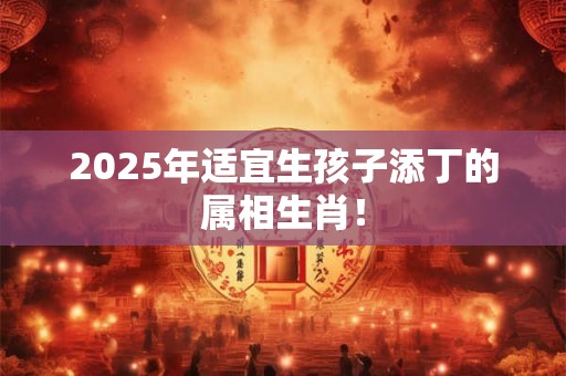 2025年适宜生孩子添丁的属相生肖！