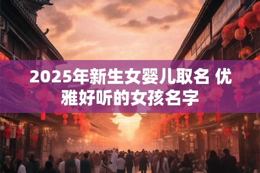 2025年新生女婴儿取名 优雅好听的女孩名字