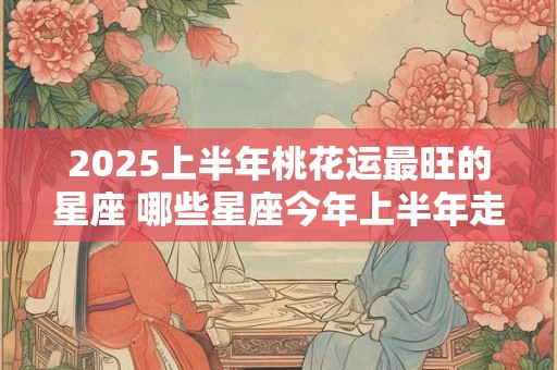 2025上半年桃花运最旺的星座 哪些星座今年上半年走桃花运