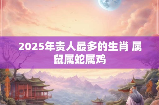 2025年贵人最多的生肖 属鼠属蛇属鸡