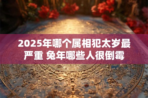 2025年哪个属相犯太岁最严重 兔年哪些人很倒霉