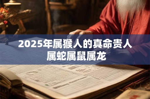 2025年属猴人的真命贵人 属蛇属鼠属龙