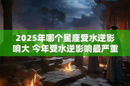 2025年哪个星座受水逆影响大 今年受水逆影响最严重的星座排行