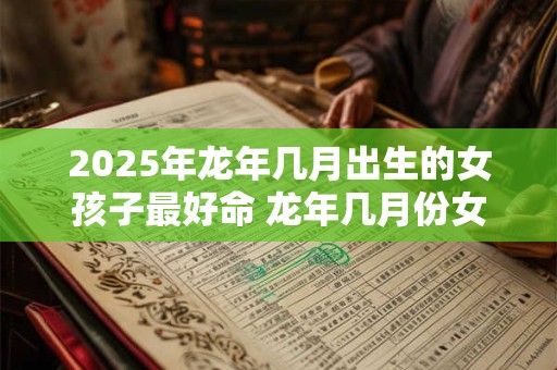 2025年龙年几月出生的女孩子最好命 龙年几月份女生运势很好