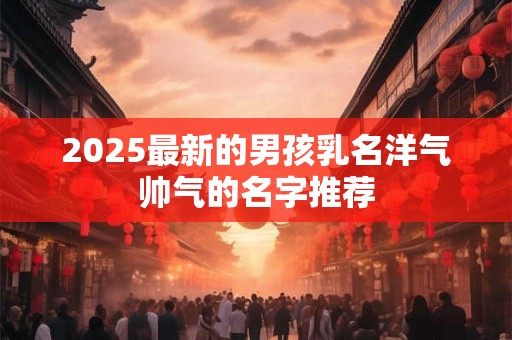 2025最新的男孩乳名洋气帅气的名字推荐