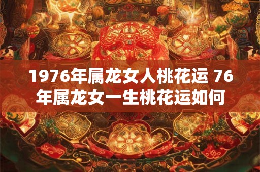 1976年属龙女人桃花运 76年属龙女一生桃花运如何